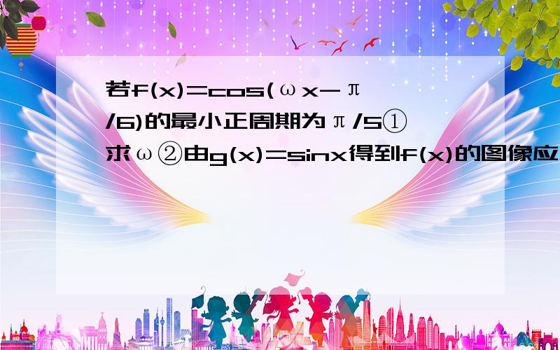 若f(x)=cos(ωx-π/6)的最小正周期为π/5①求ω②由g(x)=sinx得到f(x)的图像应怎样变换