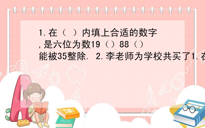 1.在（ ）内填上合适的数字,是六位为数19（）88（）能被35整除. 2.李老师为学校共买了1.在（ ）内填上合适的数字,是六位为数19（）88（）能被35整除.2.李老师为学校共买了28支相同的钢笔,共