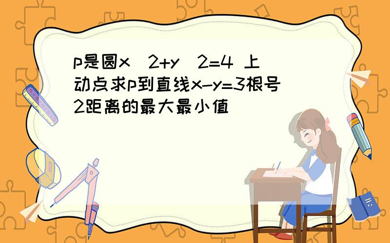 p是圆x^2+y^2=4 上动点求p到直线x-y=3根号2距离的最大最小值