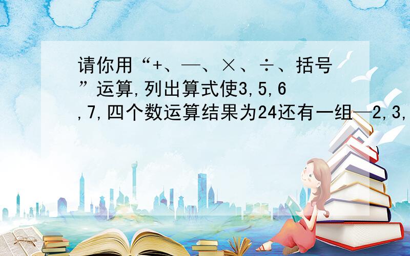 请你用“+、—、×、÷、括号”运算,列出算式使3,5,6,7,四个数运算结果为24还有一组—2,3,—4,7也为24.