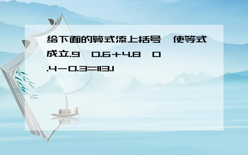 给下面的算式添上括号,使等式成立.9×0.6＋4.8÷0.4－0.3=113.1