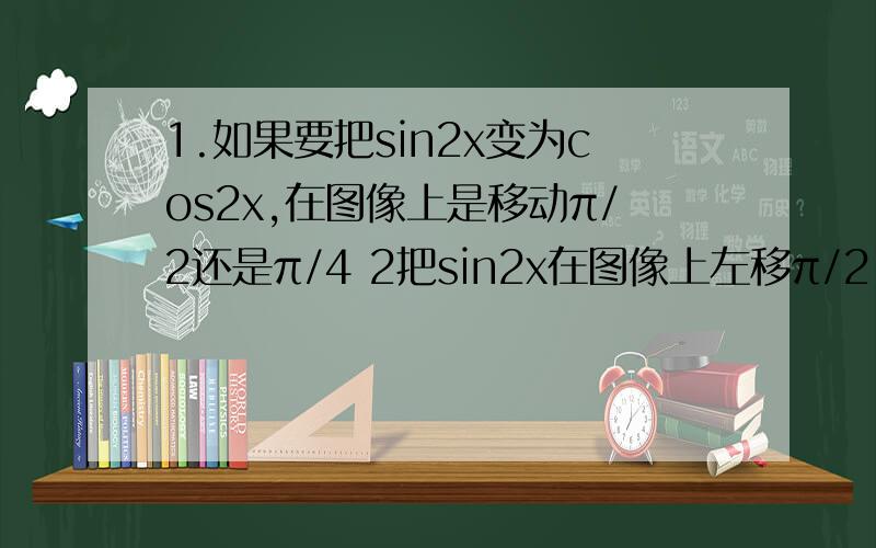 1.如果要把sin2x变为cos2x,在图像上是移动π/2还是π/4 2把sin2x在图像上左移π/2,是sin(2x+π/2)还是sin(2（x-π/2））第二个是把sin2x在图像上左移π/2，是sin(2x+π/2)还是sin(2（x+π/2））