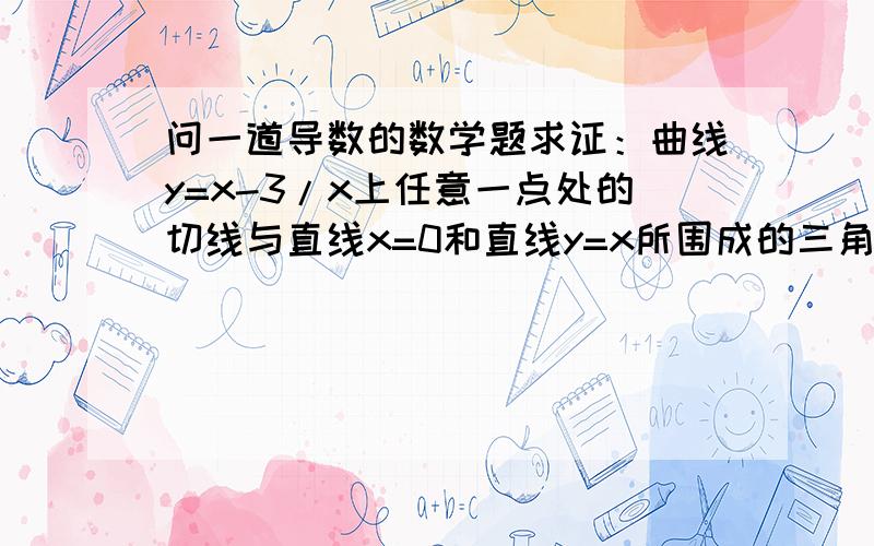 问一道导数的数学题求证：曲线y=x-3/x上任意一点处的切线与直线x=0和直线y=x所围成的三角形面积为定值,并求此定值,