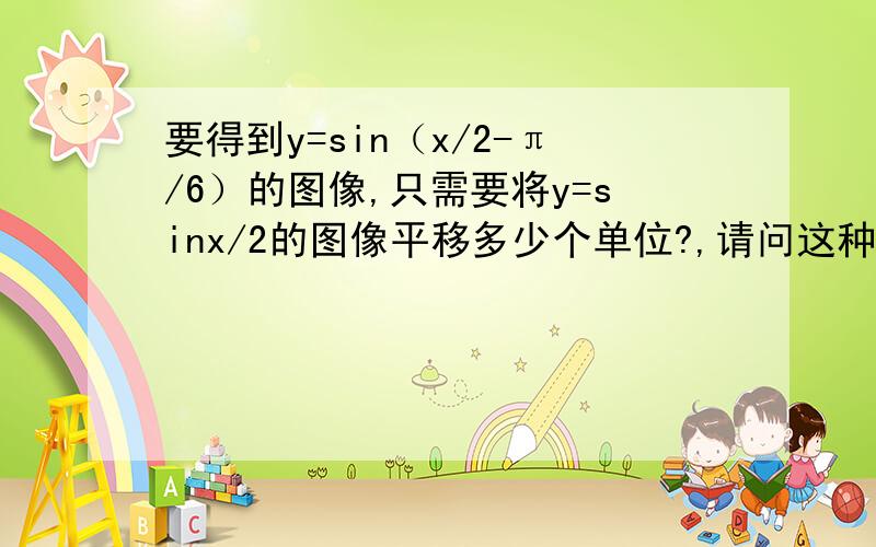 要得到y=sin（x/2-π/6）的图像,只需要将y=sinx/2的图像平移多少个单位?,请问这种题怎么做我总是出错