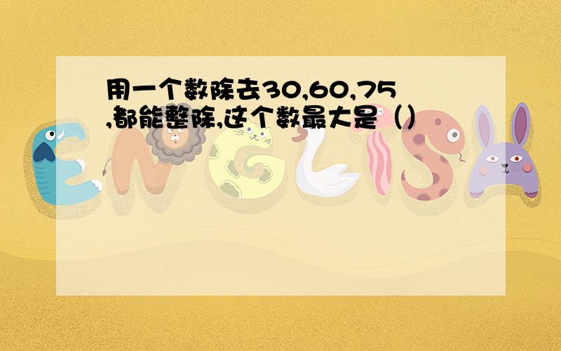 用一个数除去30,60,75,都能整除,这个数最大是（）