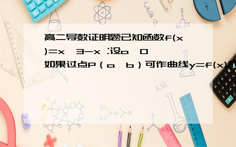 高二导数证明题已知函数f(x)=x^3-x ;设a＞0,如果过点P（a,b）可作曲线y=f(x)的三条曲线,求证：-a＜b＜f(a).