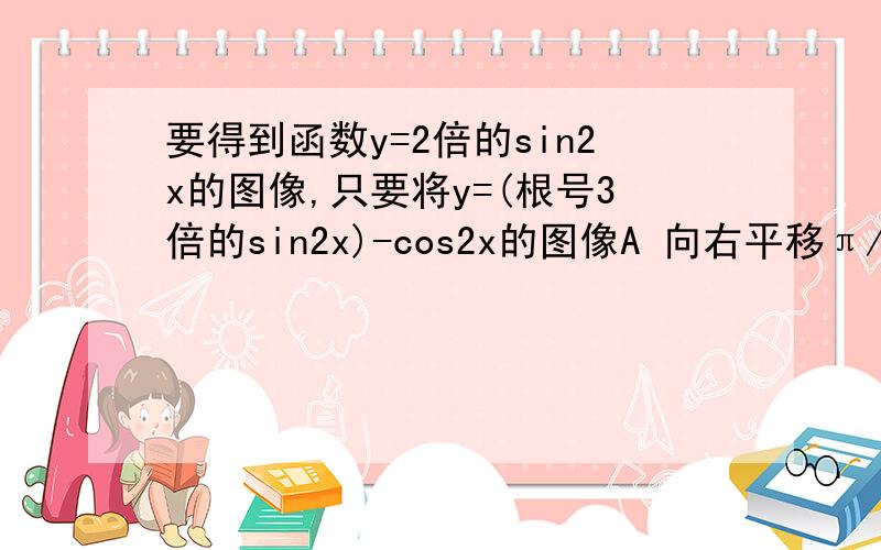 要得到函数y=2倍的sin2x的图像,只要将y=(根号3倍的sin2x)-cos2x的图像A 向右平移π/6个单位 B 向右平移π/12个单位 C 向左平移π/6个单位 D 向左平移π/12个单位