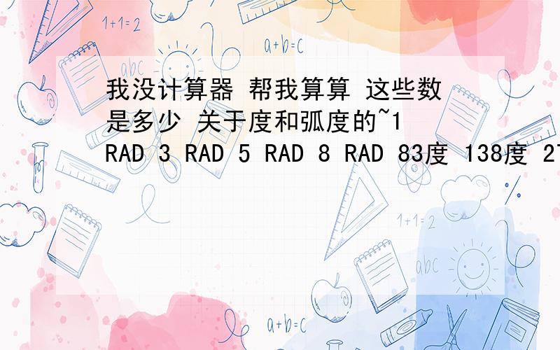 我没计算器 帮我算算 这些数是多少 关于度和弧度的~1 RAD 3 RAD 5 RAD 8 RAD 83度 138度 278度 368度