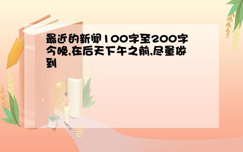 最近的新闻100字至200字今晚,在后天下午之前,尽量做到