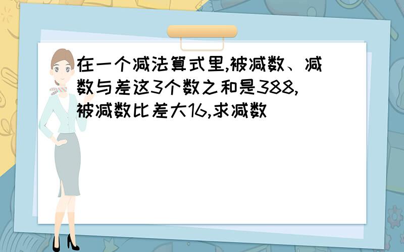 在一个减法算式里,被减数、减数与差这3个数之和是388,被减数比差大16,求减数