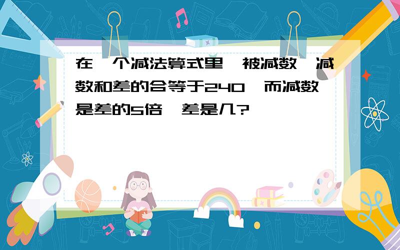 在一个减法算式里,被减数,减数和差的合等于240,而减数是差的5倍,差是几?