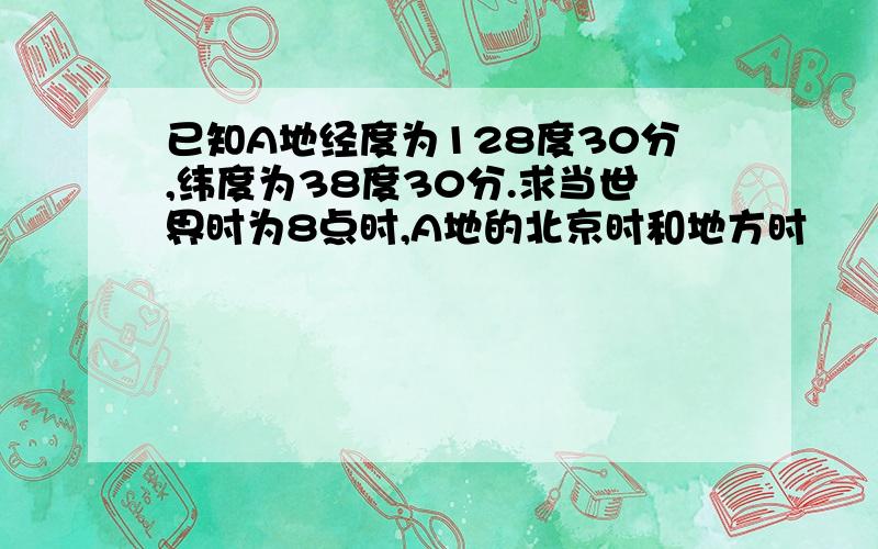 已知A地经度为128度30分,纬度为38度30分.求当世界时为8点时,A地的北京时和地方时