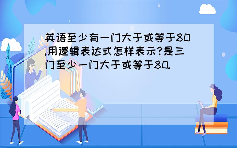 英语至少有一门大于或等于80,用逻辑表达式怎样表示?是三门至少一门大于或等于80.