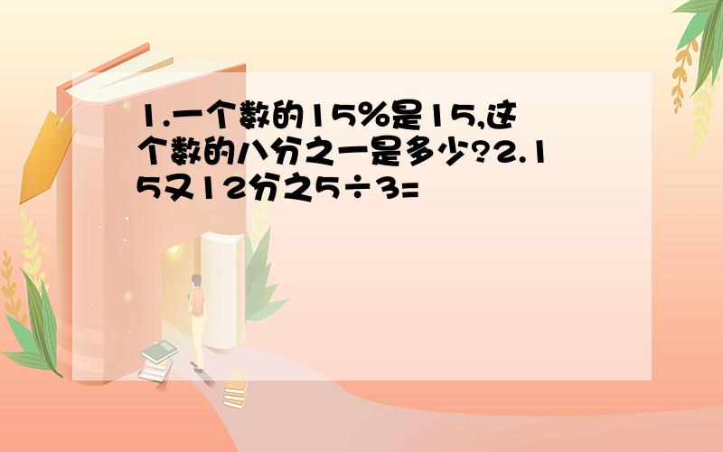 1.一个数的15％是15,这个数的八分之一是多少?2.15又12分之5÷3=