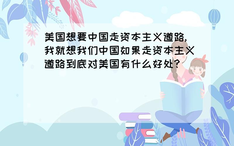 美国想要中国走资本主义道路,我就想我们中国如果走资本主义道路到底对美国有什么好处?