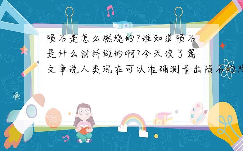 陨石是怎么燃烧的?谁知道陨石是什么材料做的啊?今天读了篇文章说人类现在可以准确测量出陨石的降落地点~那陨石是什么材料做的呢?它在降落地球的那段时间又是怎么样燃烧的呢?陨石里