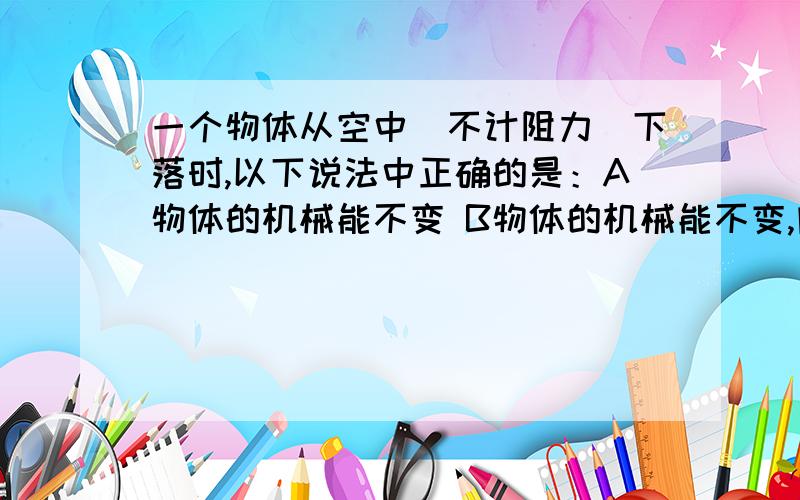 一个物体从空中（不计阻力）下落时,以下说法中正确的是：A物体的机械能不变 B物体的机械能不变,内能增加C物体的机械能增加,内能减小 D物体动能增加,内能增加