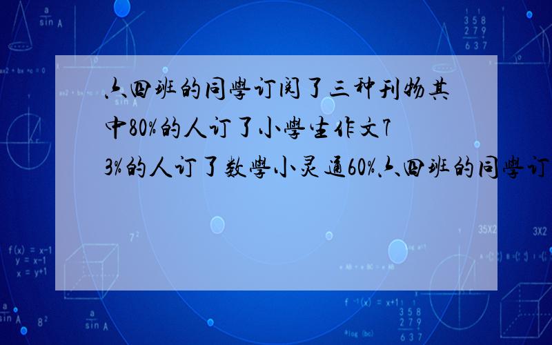 六四班的同学订阅了三种刊物其中80%的人订了小学生作文73%的人订了数学小灵通60%六四班的同学订阅了三种刊物,其中80%的人订了《小学生作文》,73%的人订了《数学小灵通》,60%的人订了《少