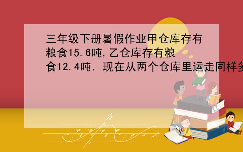 三年级下册暑假作业甲仓库存有粮食15.6吨,乙仓库存有粮食12.4吨．现在从两个仓库里运走同样多的粮食,甲仓库剩下的粮食是乙仓库的2倍．从两个仓库里共运走粮食多少吨