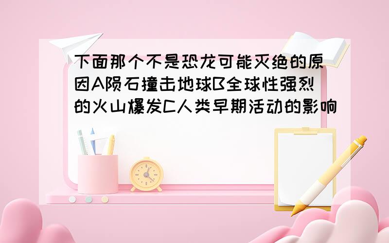 下面那个不是恐龙可能灭绝的原因A陨石撞击地球B全球性强烈的火山爆发C人类早期活动的影响