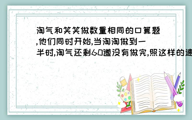 淘气和笑笑做数量相同的口算题,他们同时开始,当淘淘做到一半时,淘气还剩60道没有做完,照这样的速度,当当笑笑将所有题做完时,淘气做完总的3/4,淘气和笑笑每个人需做多少道.要计算的