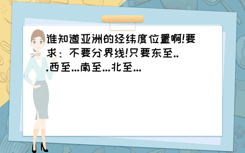 谁知道亚洲的经纬度位置啊!要求：不要分界线!只要东至...西至...南至...北至...