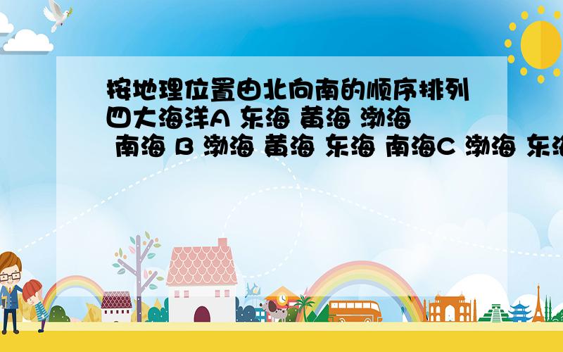 按地理位置由北向南的顺序排列四大海洋A 东海 黄海 渤海 南海 B 渤海 黄海 东海 南海C 渤海 东海 黄海 南海