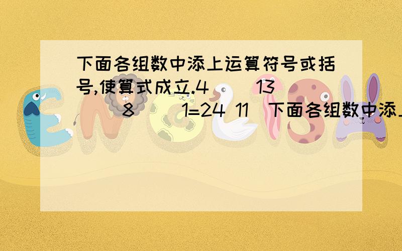 下面各组数中添上运算符号或括号,使算式成立.4（ ）13（ ）8（ ）1=24 11（下面各组数中添上运算符号或括号,使算式成立.4（ ）13（ ）8（ ）1=24 11（ ）2（ ）3（ ）7=24