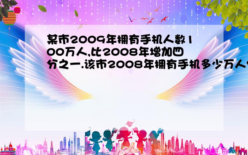 某市2009年拥有手机人数100万人,比2008年增加四分之一.该市2008年拥有手机多少万人?回答并解释为什么这样列式.