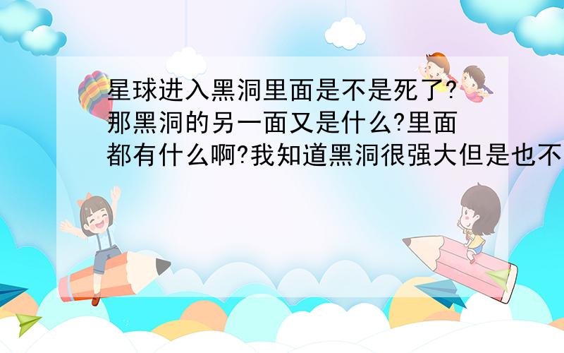 星球进入黑洞里面是不是死了?那黑洞的另一面又是什么?里面都有什么啊?我知道黑洞很强大但是也不可能光吸收不吐出来吧?