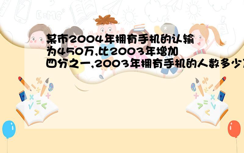 某市2004年拥有手机的认输为450万,比2003年增加四分之一,2003年拥有手机的人数多少万?不要方程