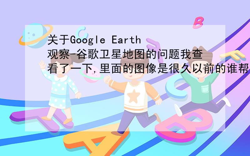 关于Google Earth观察-谷歌卫星地图的问题我查看了一下,里面的图像是很久以前的谁帮一下我,我需要最新的.噢,花钱的就免了.那现在有没有比这个更新一点的软件?2009的就行,什么软件都可以.和