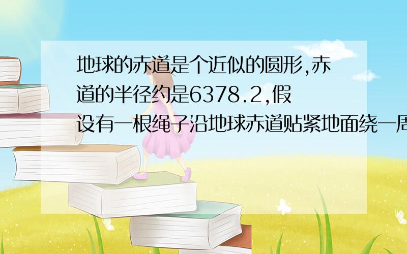 地球的赤道是个近似的圆形,赤道的半径约是6378.2,假设有一根绳子沿地球赤道贴紧地面绕一周,现将绳子增加一部分,使绳子与地面之间有一均匀的缝隙,如果缝隙为1米,那么绳子要增加多少米?