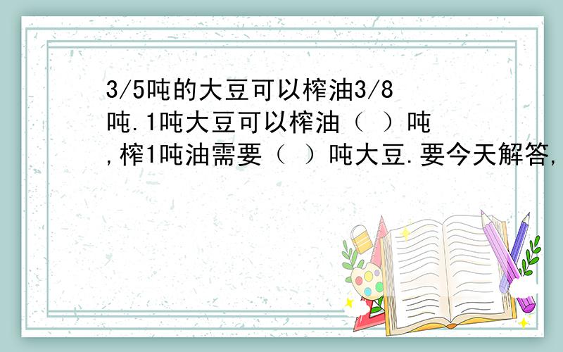 3/5吨的大豆可以榨油3/8吨.1吨大豆可以榨油（ ）吨,榨1吨油需要（ ）吨大豆.要今天解答,要准确