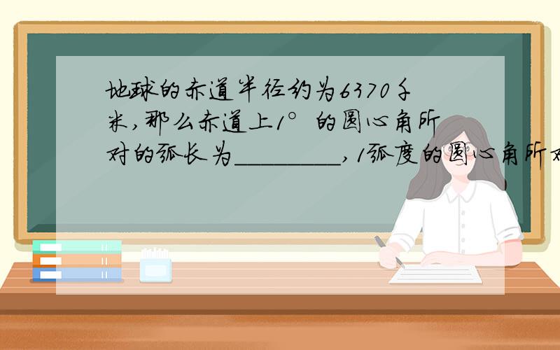 地球的赤道半径约为6370千米,那么赤道上1°的圆心角所对的弧长为________,1弧度的圆心角所对的弧长为__