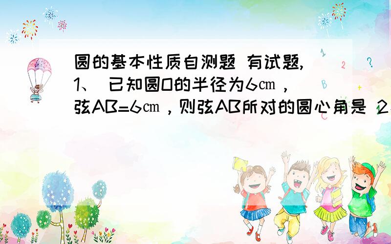 圆的基本性质自测题 有试题,1、 已知圆O的半径为6㎝，弦AB=6㎝，则弦AB所对的圆心角是 2、 内接于圆的平行四边形一定是 3、 三角形ABC中，＜A: