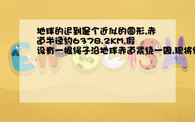 地球的迟到是个近似的圆形,赤道半径约6378.2KM,假设有一根绳子沿地球赤道紧绕一周,现将绳长增加6.28M,使绳子与地面之间有均匀的缝隙,请问缝隙有多宽?一只高9CM的乌龟能否从该缝隙爬过?注