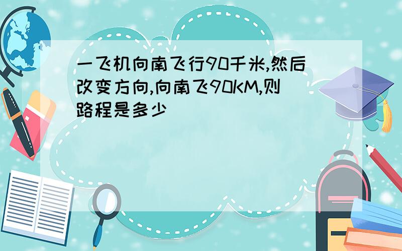 一飞机向南飞行90千米,然后改变方向,向南飞90KM,则路程是多少