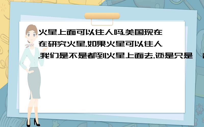 火星上面可以住人吗.美国现在在研究火星.如果火星可以住人.我们是不是都到火星上面去.还是只是一部分人啊