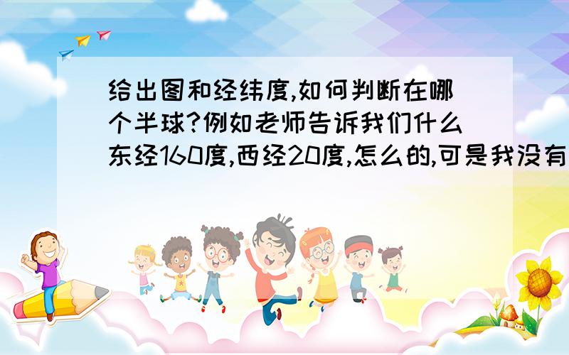 给出图和经纬度,如何判断在哪个半球?例如老师告诉我们什么东经160度,西经20度,怎么的,可是我没有听懂 请知道类似问题的大哥哥大姐姐们,快告诉我判断的方法吧,要快 因为我要中考了,还有4