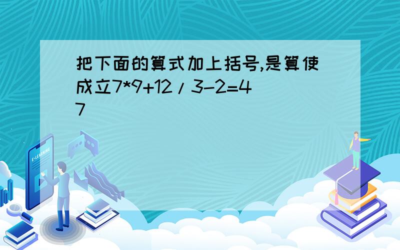 把下面的算式加上括号,是算使成立7*9+12/3-2=47