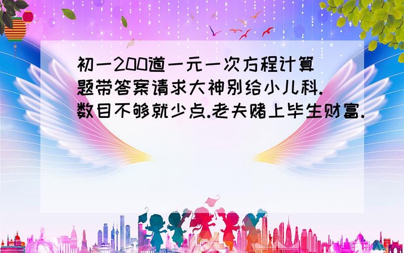 初一200道一元一次方程计算题带答案请求大神别给小儿科.数目不够就少点.老夫赌上毕生财富.