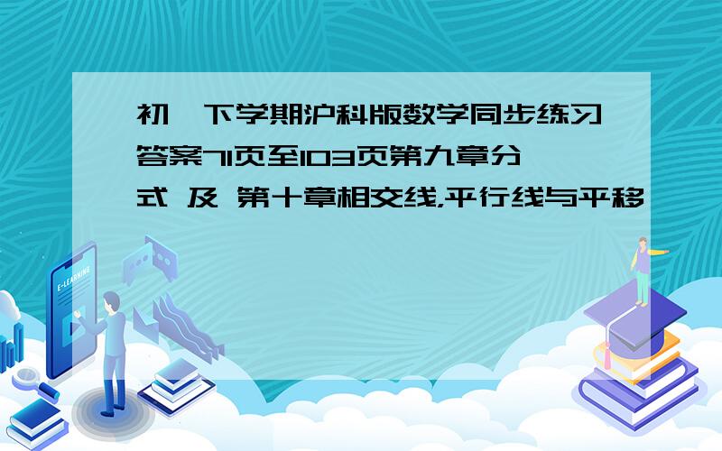 初一下学期沪科版数学同步练习答案71页至103页第九章分式 及 第十章相交线，平行线与平移