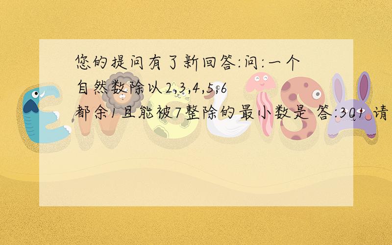 您的提问有了新回答:问:一个自然数除以2,3,4,5,6都余1且能被7整除的最小数是 答:301 请写出过程,谢