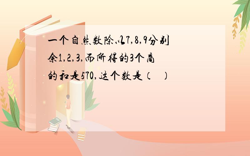 一个自然数除以7,8,9分别余1,2,3,而所得的3个商的和是570,这个数是（  ）