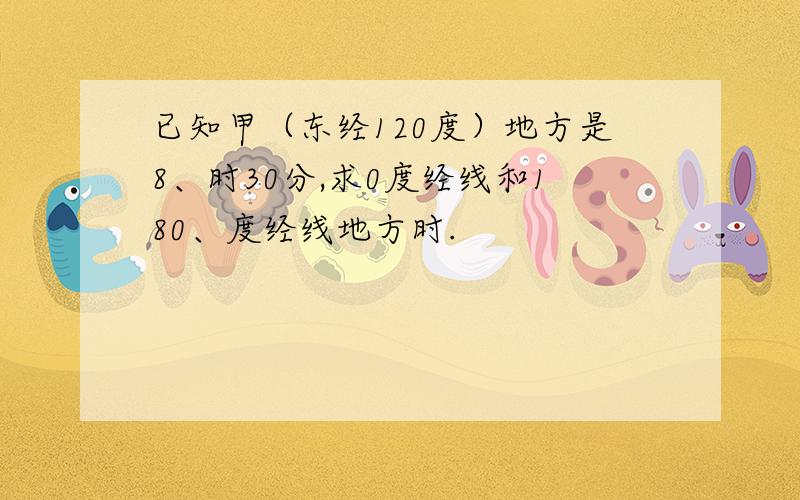 已知甲（东经120度）地方是8、时30分,求0度经线和180、度经线地方时.