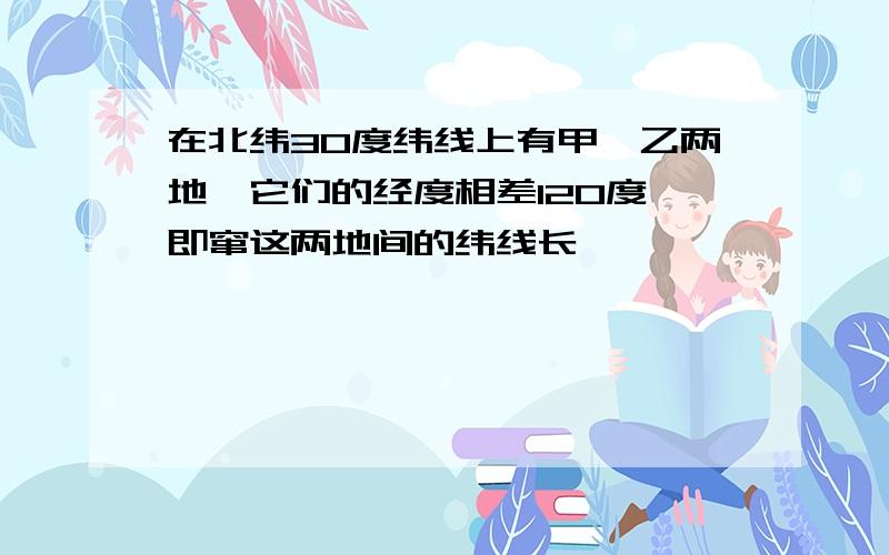 在北纬30度纬线上有甲、乙两地,它们的经度相差120度,即窜这两地间的纬线长