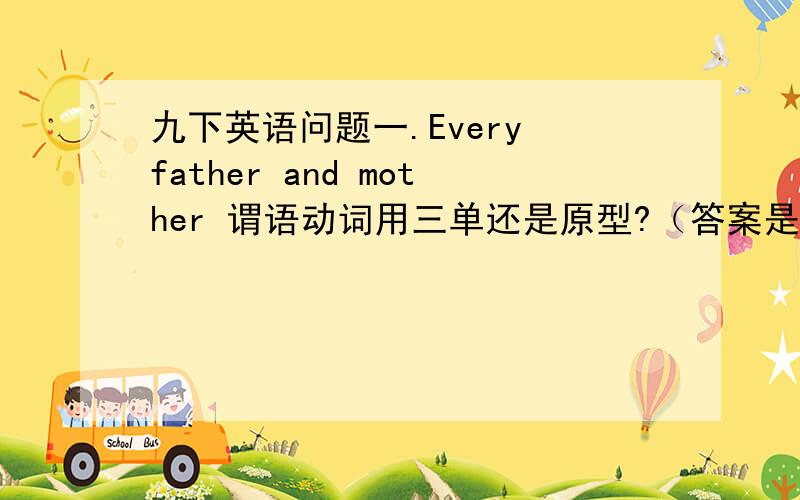 九下英语问题一.Every father and mother 谓语动词用三单还是原型?（答案是三单 我个人感觉应该是原型）二.______(compare）with life in the past,life now is more comfortable.（答案给的是Compare,但是Reading中的