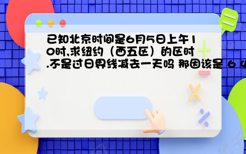 已知北京时间是6月5日上午10时,求纽约（西五区）的区时.不是过日界线减去一天吗 那因该是 6 4 10啊为什么是6 4 21时呢?怎么计算的