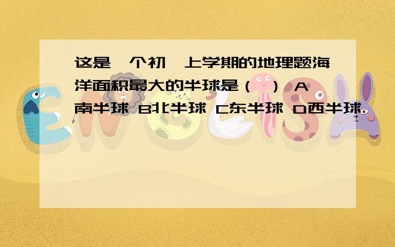 这是一个初一上学期的地理题海洋面积最大的半球是（ ） A南半球 B北半球 C东半球 D西半球